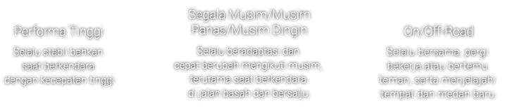 High Performance - Always stable even during high-speed driving , All Season/Summer/Winter - Always adapting and swiftly changing with the seasons, especially when driving on wet and snowy roads. , On/Off-Road - Always together, going to work or meeting friends, and exploring new places and terrain.
